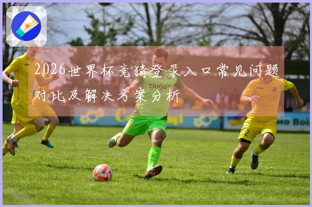 2026世界杯竞猜登录入口常见问题对比及解决方案分析