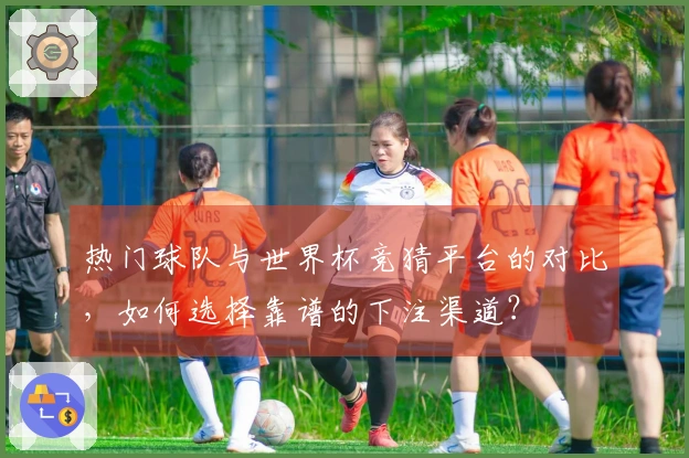 热门球队与世界杯竞猜平台的对比，如何选择靠谱的下注渠道？