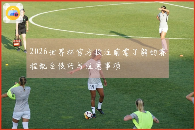 2026世界杯官方投注前需了解的赛程配合技巧与注意事项