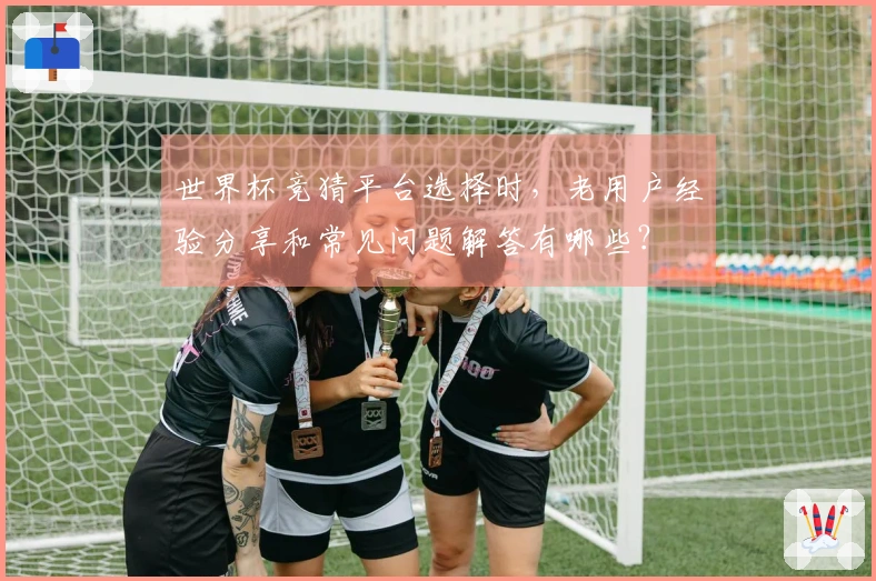 世界杯竞猜平台选择时，老用户经验分享和常见问题解答有哪些？